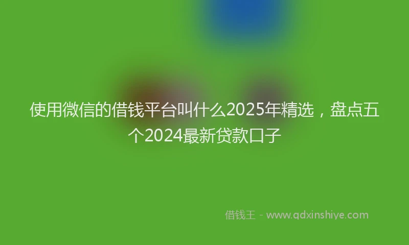 使用微信的借钱平台叫什么2025年精选，盘点五个2024最新贷款口子