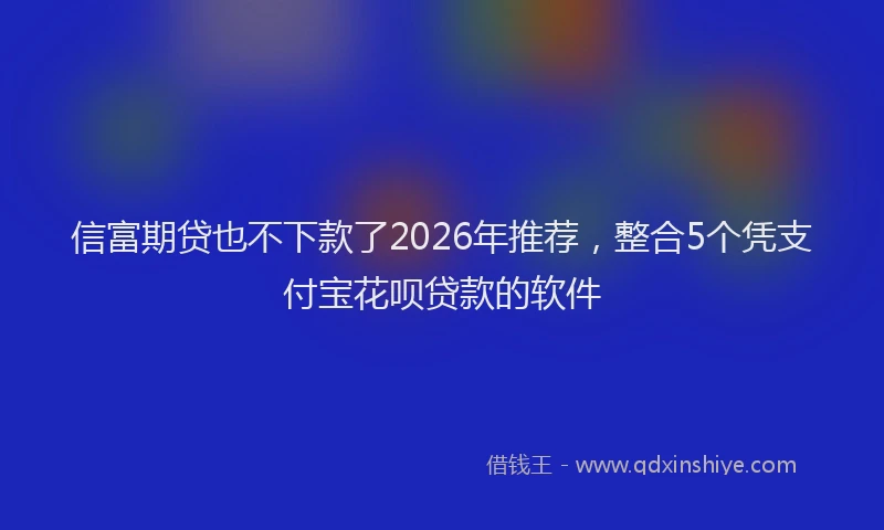 信富期贷也不下款了2026年推荐，整合5个凭支付宝花呗贷款的软件