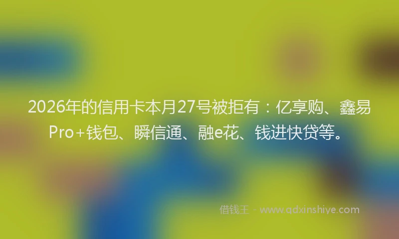 2026年的信用卡本月27号被拒有:亿享购、鑫易Pro+钱包、瞬信通、融e花、钱进快贷等。