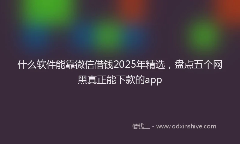 什么软件能靠微信借钱2025年精选，盘点五个网黑真正能下款的app