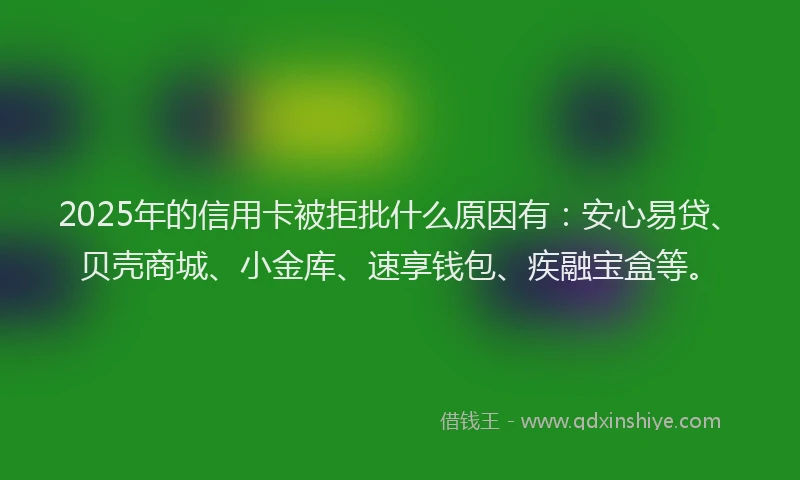 2025年的信用卡被拒批什么原因有：安心易贷、贝壳商城、小金库、速享钱包、疾融宝盒等。