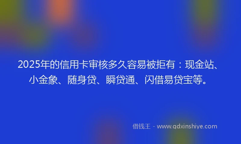 2025年的信用卡审核多久容易被拒有：现金站、小金象、随身贷、瞬贷通、闪借易贷宝等。