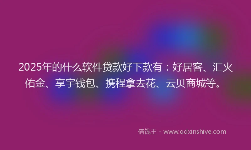 2025年的什么软件贷款好下款有：好居客、汇火佑金、享宇钱包、携程拿去花、云贝商城等。