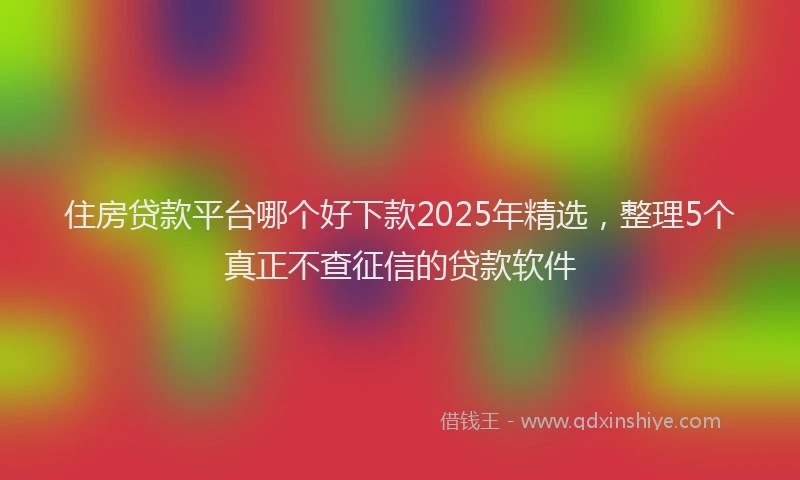 住房贷款平台哪个好下款2025年精选，整理5个真正不查征信的贷款软件