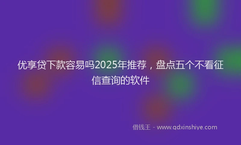 优享贷下款容易吗2025年推荐，盘点五个不看征信查询的软件