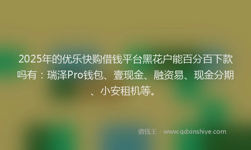 2025年的优乐快购借钱平台黑花户能百分百下款吗有：瑞泽Pro钱包、壹现金、融资易、现金分期、小安租机等。