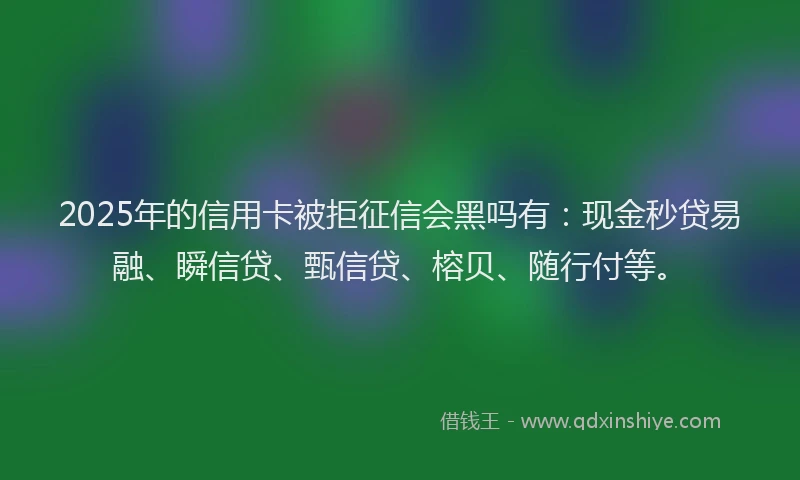 2025年的信用卡被拒征信会黑吗有：现金秒贷易融、瞬信贷、甄信贷、榕贝、随行付等。