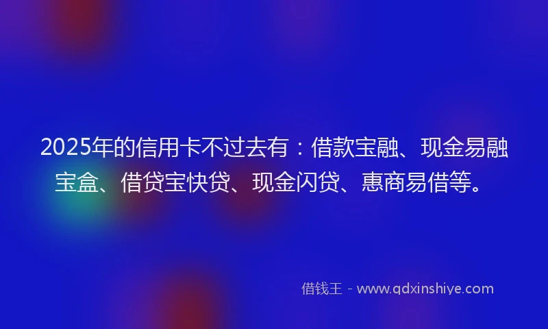 2025年的信用卡不过去有：借款宝融、现金易融宝盒、借贷宝快贷、现金闪贷、惠商易借等。