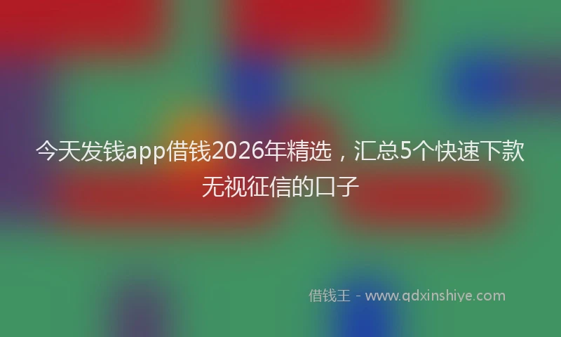 今天发钱app借钱2026年精选，汇总5个快速下款无视征信的口子