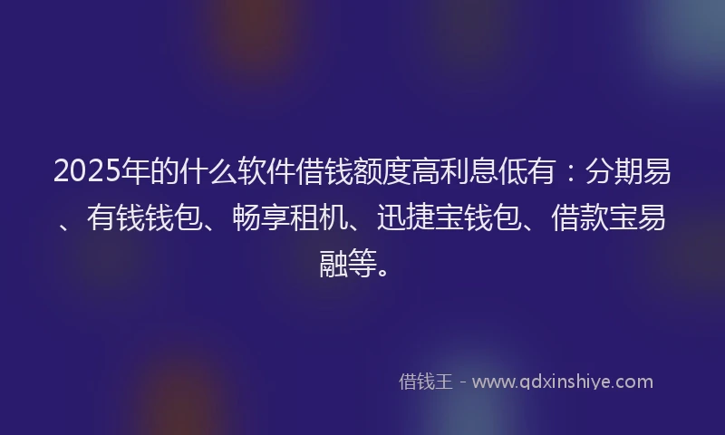 2025年的什么软件借钱额度高利息低有：分期易、有钱钱包、畅享租机、迅捷宝钱包、借款宝易融等。