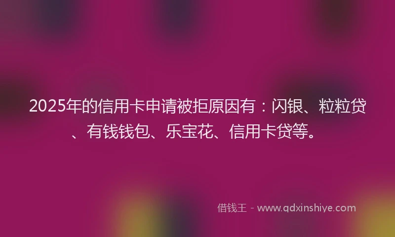 2025年的信用卡申请被拒原因有：闪银、粒粒贷、有钱钱包、乐宝花、信用卡贷等。
