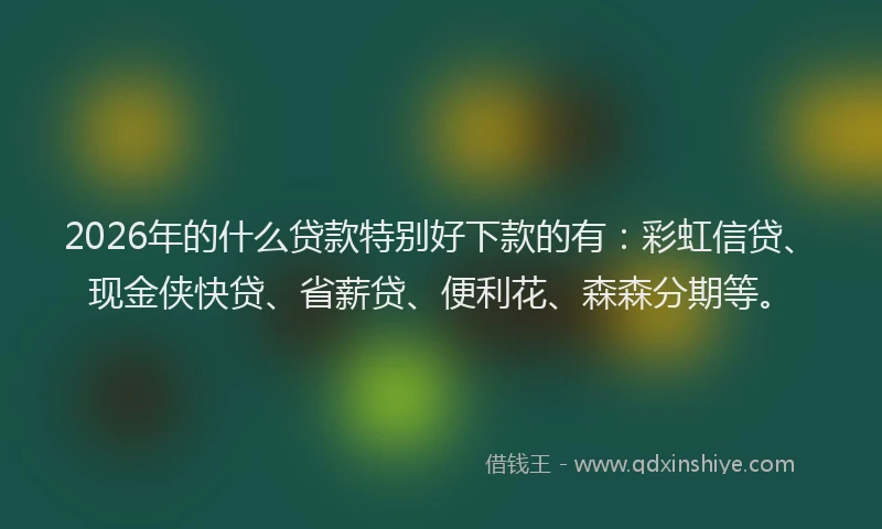 2026年的什么贷款特别好下款的有：彩虹信贷、现金侠快贷、省薪贷、便利花、森森分期等。