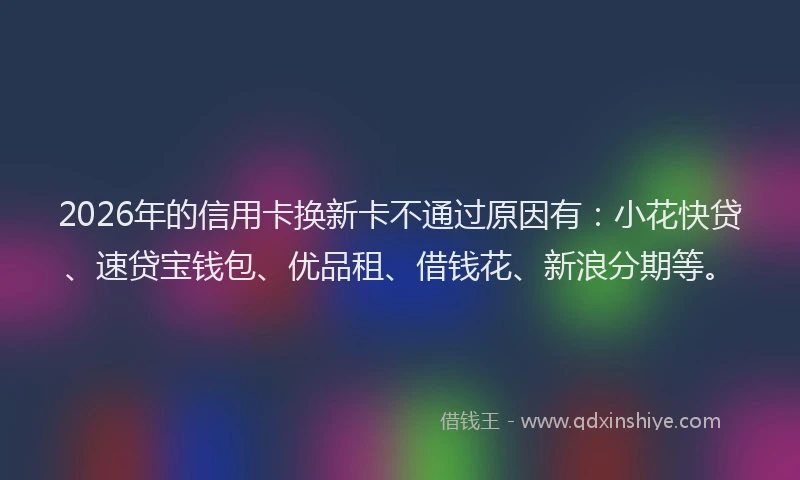 2026年的信用卡换新卡不通过原因有：小花快贷、速贷宝钱包、优品租、借钱花、新浪分期等。