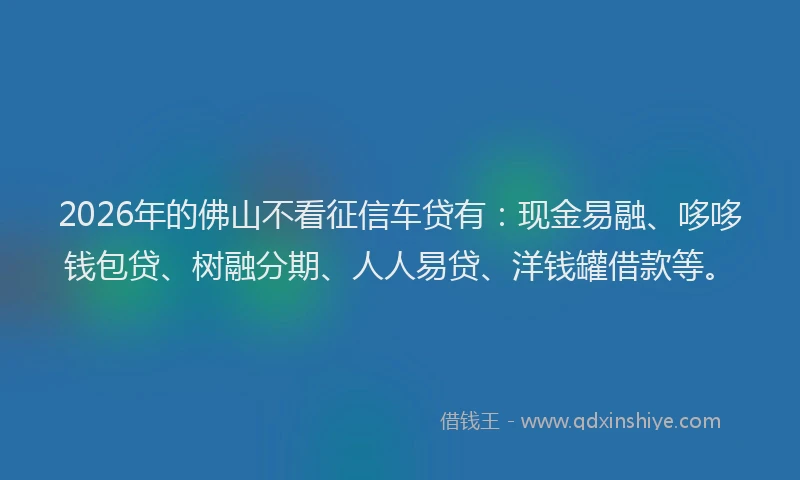 2026年的佛山不看征信车贷有：现金易融、哆哆钱包贷、树融分期、人人易贷、洋钱罐借款等。
