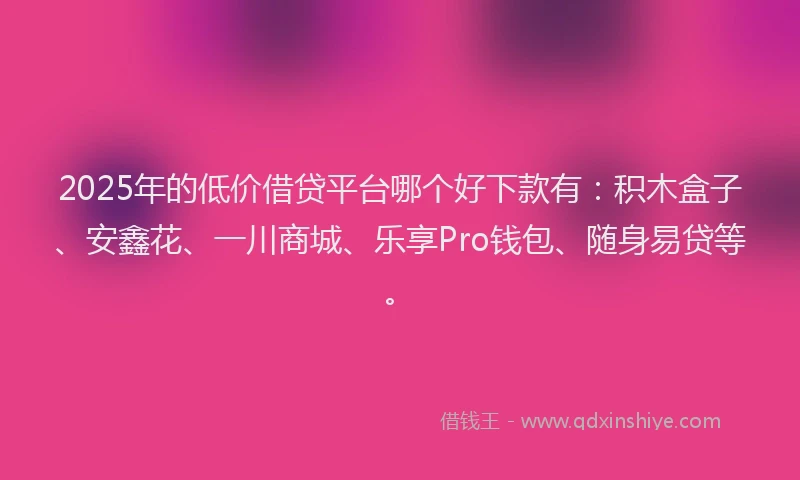 2025年的低价借贷平台哪个好下款有:积木盒子、安鑫花、一川商城、乐享Pro钱包、随身易贷等。