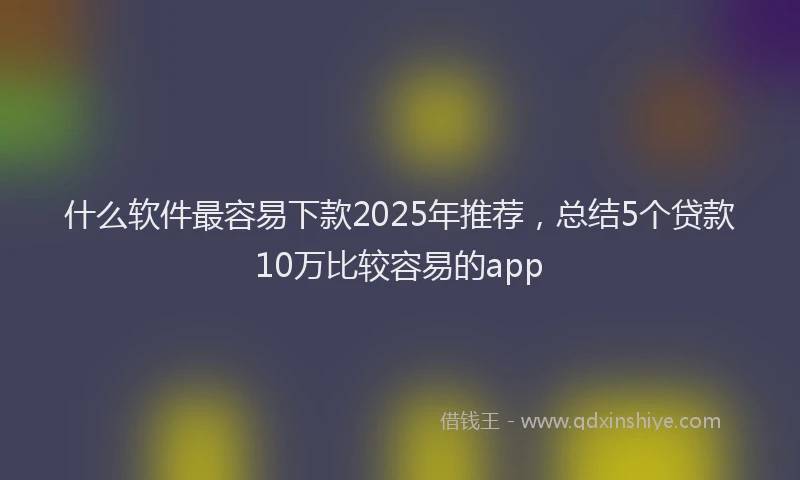 什么软件最容易下款2025年推荐，总结5个贷款10万比较容易的app