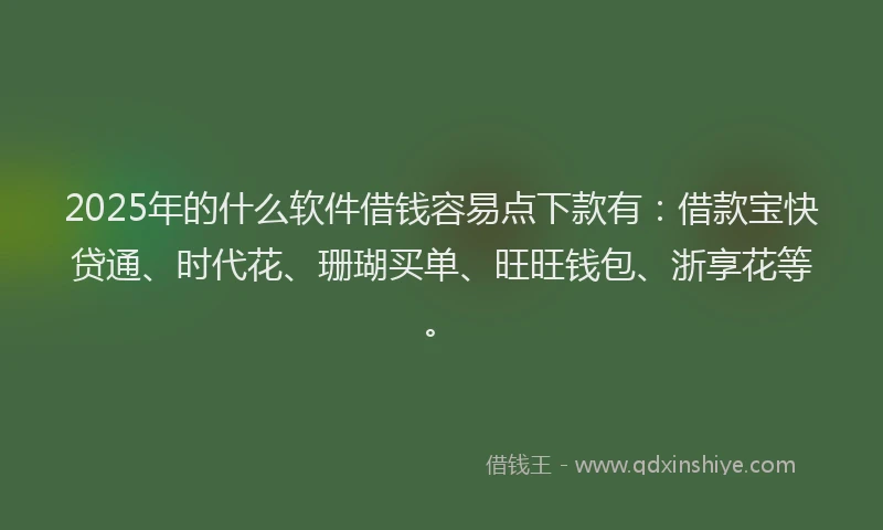 2025年的什么软件借钱容易点下款有：借款宝快贷通、时代花、珊瑚买单、旺旺钱包、浙享花等。