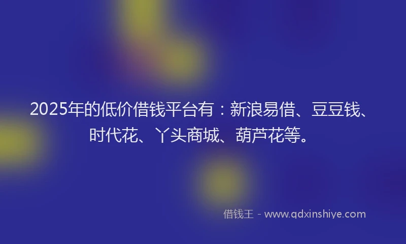 2025年的低价借钱平台有：新浪易借、豆豆钱、时代花、丫头商城、葫芦花等。