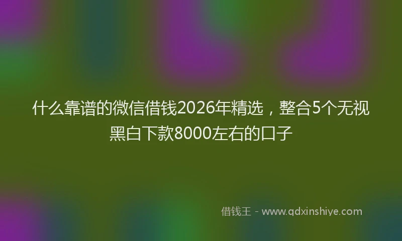 什么靠谱的微信借钱2026年精选，整合5个无视黑白下款8000左右的口子