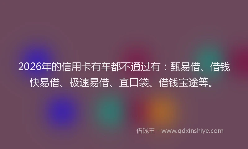 2026年的信用卡有车都不通过有：甄易借、借钱快易借、极速易借、宜口袋、借钱宝途等。