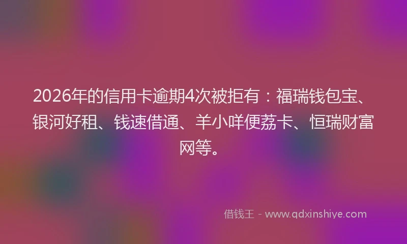 2026年的信用卡逾期4次被拒有：福瑞钱包宝、银河好租、钱速借通、羊小咩便荔卡、恒瑞财富网等。