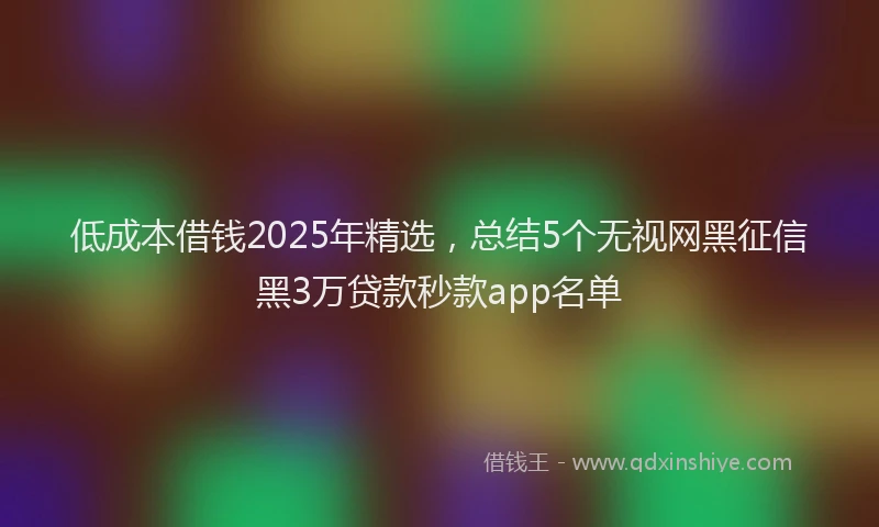 低成本借钱2025年精选，总结5个无视网黑征信黑3万贷款秒款app名单