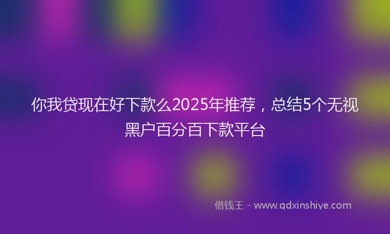 你我贷现在好下款么2025年推荐，总结5个无视黑户百分百下款平台