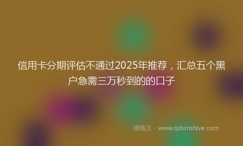 信用卡分期评估不通过2025年推荐,汇总五个黑户急需三万秒到的的口子
