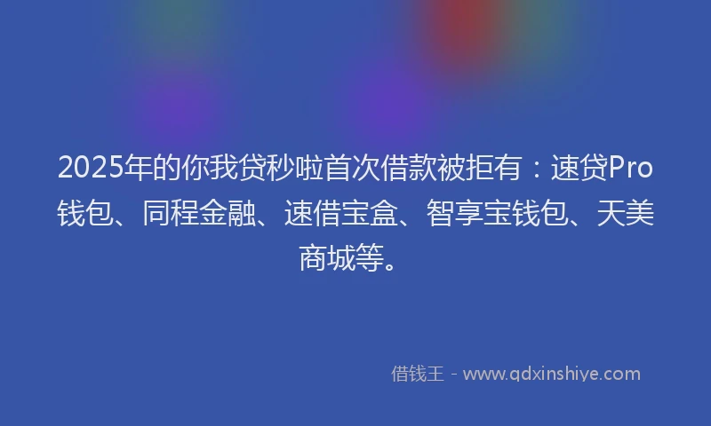 2025年的你我贷秒啦首次借款被拒有：速贷Pro钱包、同程金融、速借宝盒、智享宝钱包、天美商城等。
