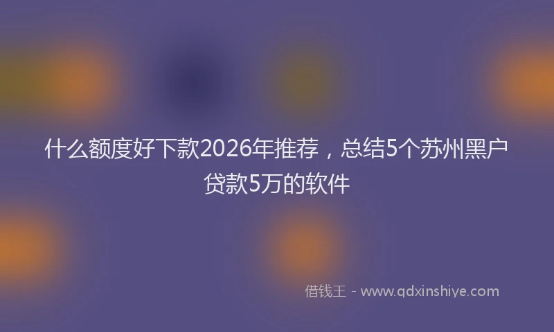 什么额度好下款2026年推荐，总结5个苏州黑户贷款5万的软件