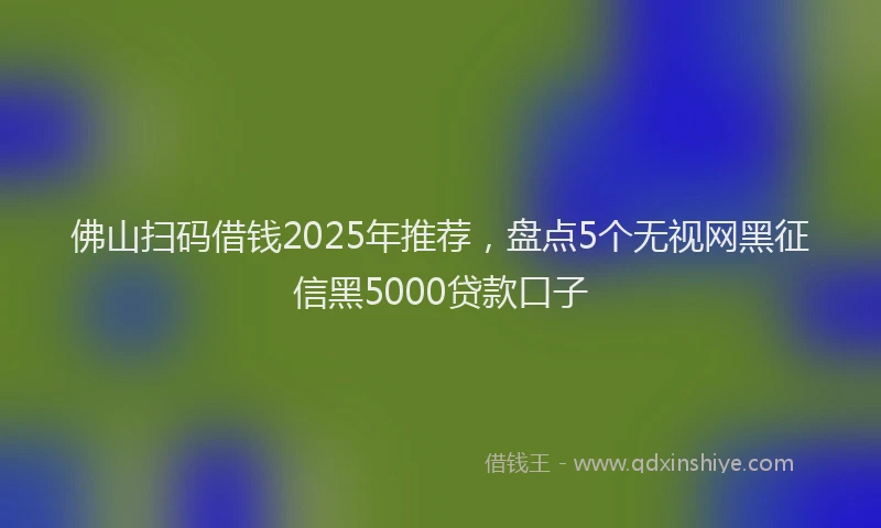 佛山扫码借钱2025年推荐，盘点5个无视网黑征信黑5000贷款口子