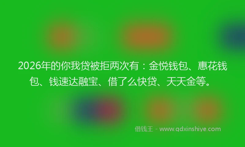 2026年的你我贷被拒两次有：金悦钱包、惠花钱包、钱速达融宝、借了么快贷、天天金等。