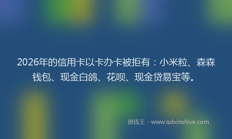 2026年的信用卡以卡办卡被拒有：小米粒、森森钱包、现金白鸽、花呗、现金贷易宝等。