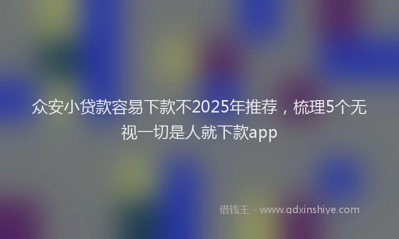 众安小贷款容易下款不2025年推荐,梳理5个无视一切是人就下款app