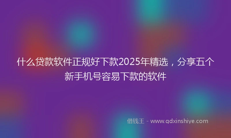 什么贷款软件正规好下款2025年精选，分享五个新手机号容易下款的软件