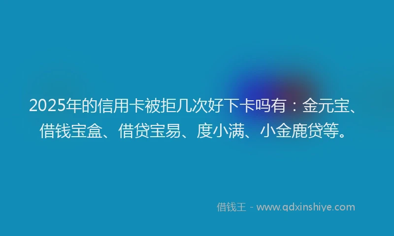 2025年的信用卡被拒几次好下卡吗有：金元宝、借钱宝盒、借贷宝易、度小满、小金鹿贷等。