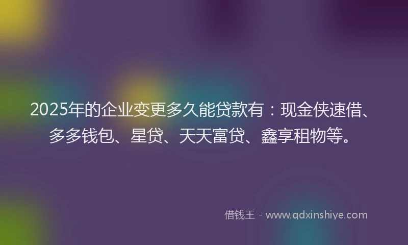 2025年的企业变更多久能贷款有：现金侠速借、多多钱包、星贷、天天富贷、鑫享租物等。