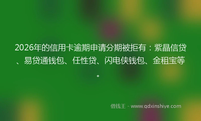 2026年的信用卡逾期申请分期被拒有：紫晶信贷、易贷通钱包、任性贷、闪电侠钱包、金租宝等。