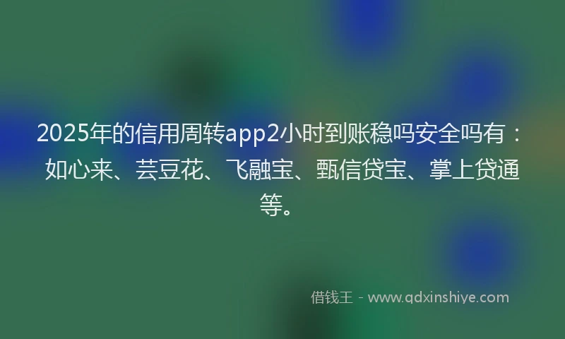 2025年的信用周转app2小时到账稳吗安全吗有：如心来、芸豆花、飞融宝、甄信贷宝、掌上贷通等。