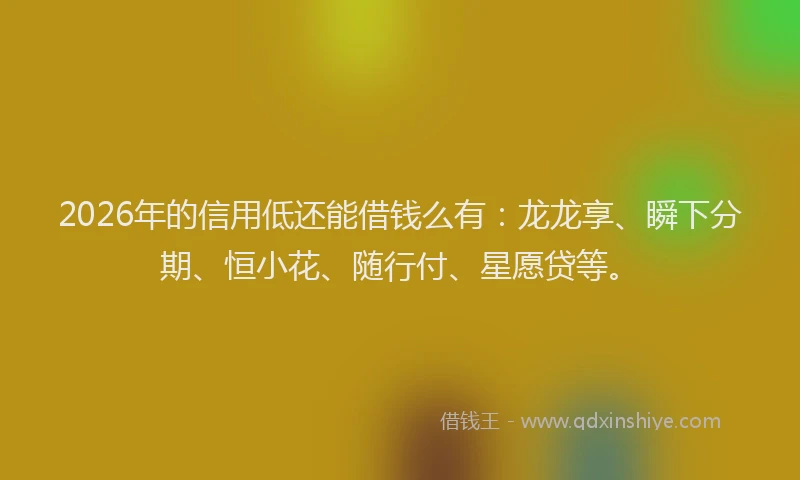 2026年的信用低还能借钱么有：龙龙享、瞬下分期、恒小花、随行付、星愿贷等。