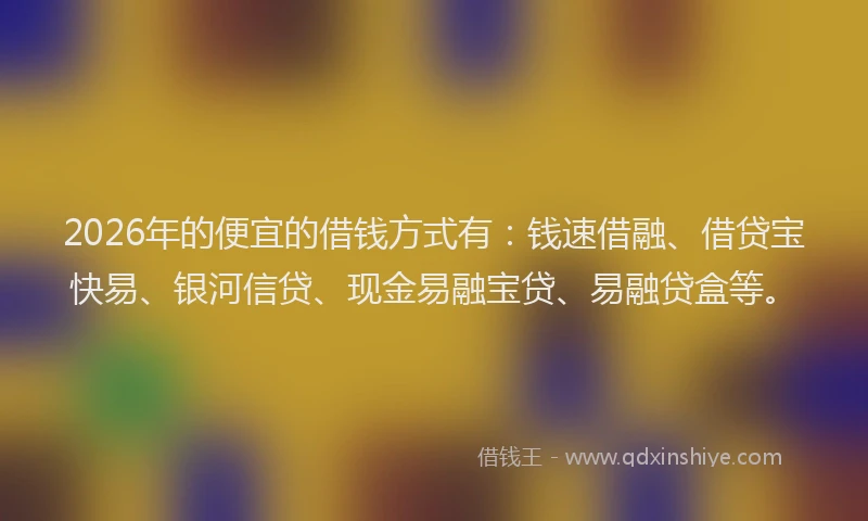 2026年的便宜的借钱方式有：钱速借融、借贷宝快易、银河信贷、现金易融宝贷、易融贷盒等。