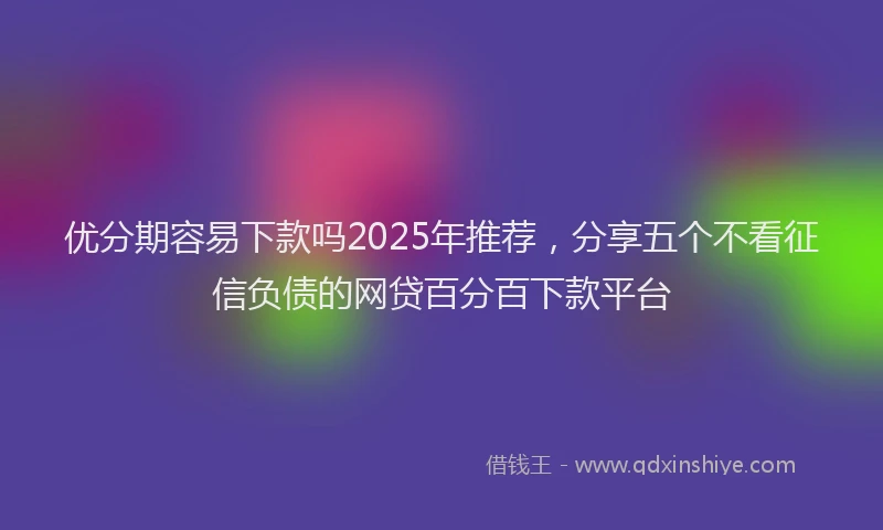 优分期容易下款吗2025年推荐，分享五个不看征信负债的网贷百分百下款平台