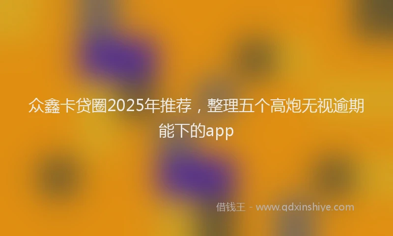 众鑫卡贷圈2025年推荐，整理五个高炮无视逾期能下的app