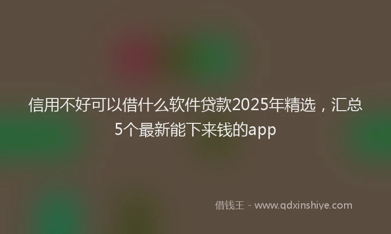 信用不好可以借什么软件贷款2025年精选，汇总5个最新能下来钱的app