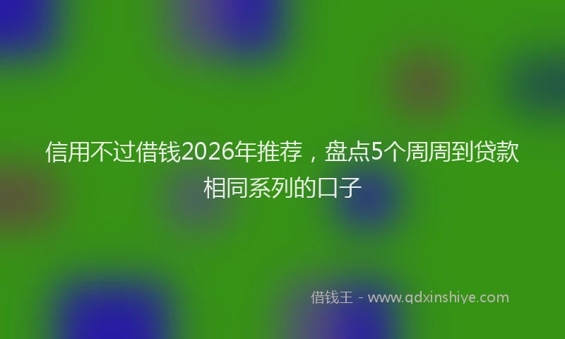 信用不过借钱2026年推荐，盘点5个周周到贷款相同系列的口子