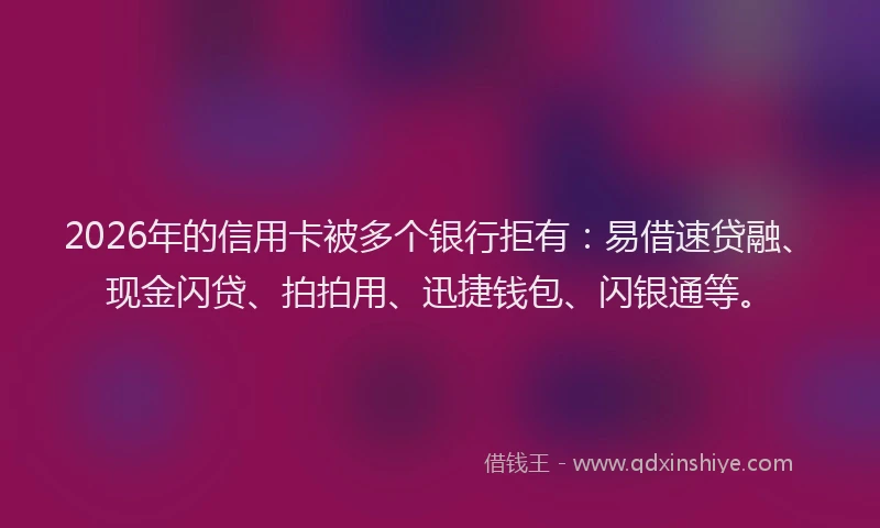 2026年的信用卡被多个银行拒有：易借速贷融、现金闪贷、拍拍用、迅捷钱包、闪银通等。