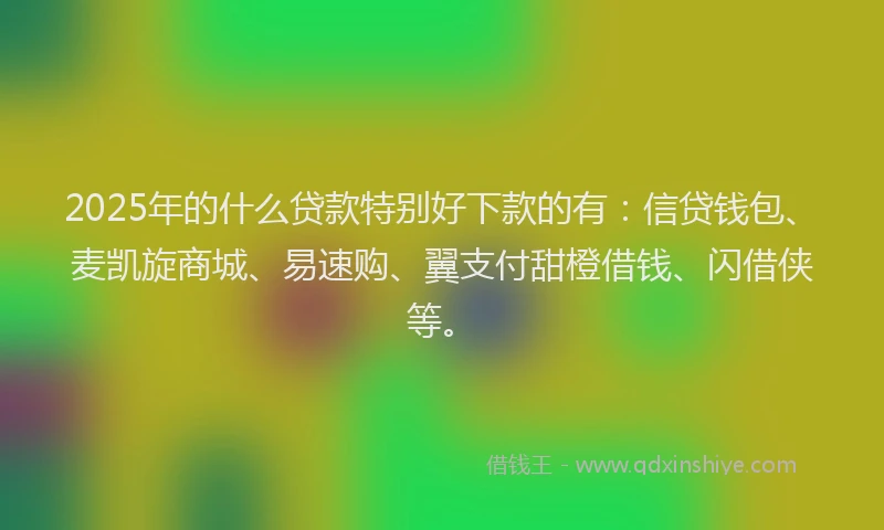 2025年的什么贷款特别好下款的有：信贷钱包、麦凯旋商城、易速购、翼支付甜橙借钱、闪借侠等。
