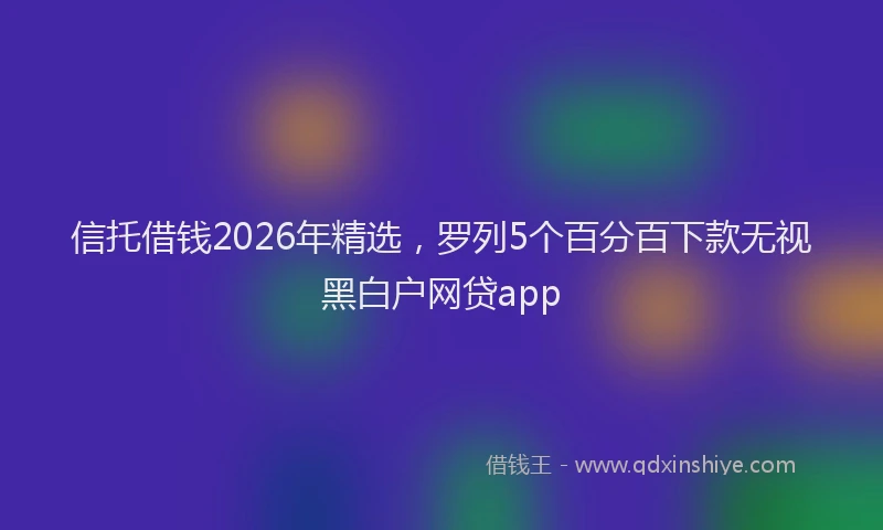 信托借钱2026年精选，罗列5个百分百下款无视黑白户网贷app