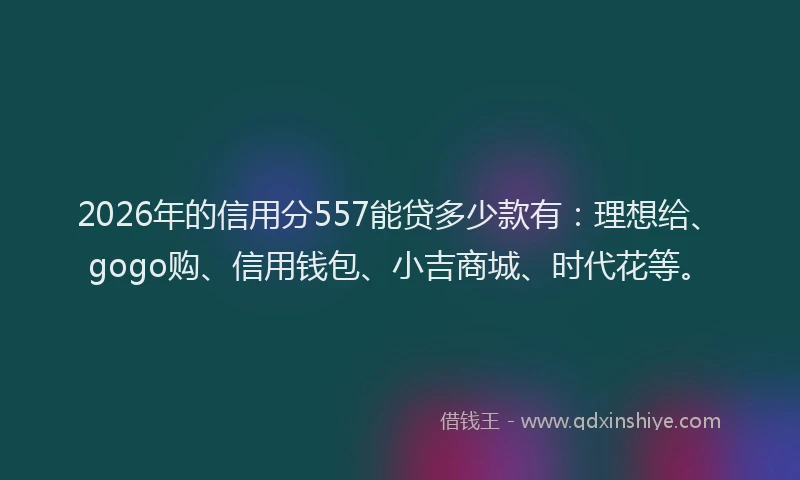 2026年的信用分557能贷多少款有：理想给、gogo购、信用钱包、小吉商城、时代花等。