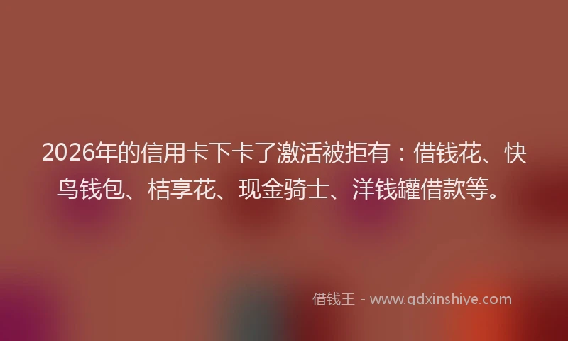 2026年的信用卡下卡了激活被拒有：借钱花、快鸟钱包、桔享花、现金骑士、洋钱罐借款等。